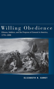 Title: Willing Obedience: Citizens, Soldiers, and the Progress of Consent in America, 1776-1898, Author: Elizabeth D. Samet