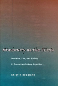 Title: Modernity in the Flesh: Medicine, Law, and Society in Turn-of-the-Century Argentina / Edition 1, Author: Kristin Ruggiero