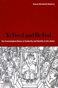 Title: To Feed and Be Fed: The Cosmological Bases of Authority and Identity in the Andes, Author: Susan Elizabeth Ramírez