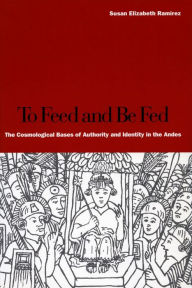 Title: To Feed and Be Fed: The Cosmological Bases of Authority and Identity in the Andes / Edition 1, Author: Susan Elizabeth Ramírez
