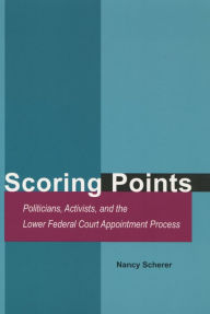 Title: Scoring Points: Politicians, Activists, and the Lower Federal Court Appointment Process, Author: Nancy Scherer