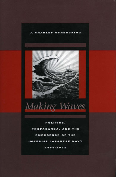 Making Waves: Politics, Propaganda, and the Emergence of the Imperial Japanese Navy, 1868-1922