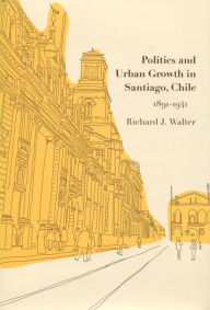 Title: Politics and Urban Growth in Santiago, Chile, 1891-1941, Author: Richard J. Walter