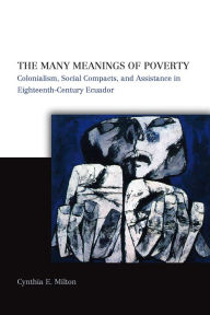 Title: The Many Meanings of Poverty: Colonialism, Social Compacts, and Assistance in Eighteenth-Century Ecuador, Author: Cynthia E. Milton