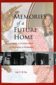 Title: Memories of a Future Home: Diasporic Citizenship of Chinese in Panama, Author: Lok C.D. Siu