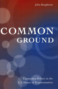 Title: Common Ground: Committee Politics in the U.S. House of Representatives, Author: John Baughman