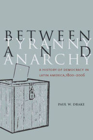 Title: Between Tyranny and Anarchy: A History of Democracy in Latin America, 1800-2006 / Edition 1, Author: Paul W. Drake