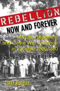Title: Rebellion Now and Forever: Mayas, Hispanics, and Caste War Violence in Yucatan, 1800-1880 / Edition 1, Author: Terry Rugeley