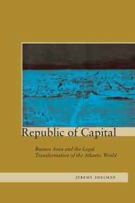 Title: Republic of Capital: Buenos Aires and the Legal Transformation of the Atlantic World, Author: Jeremy Adelman