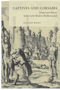 Title: Captives and Corsairs: France and Slavery in the Early Modern Mediterranean / Edition 1, Author: Gillian Weiss