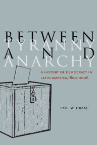 Title: Between Tyranny and Anarchy: A History of Democracy in Latin America, 1800-2006, Author: Paul W. Drake