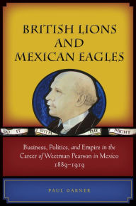 Title: British Lions and Mexican Eagles: Business, Politics, and Empire in the Career of Weetman Pearson in Mexico, 1889-1919, Author: Paul Garner