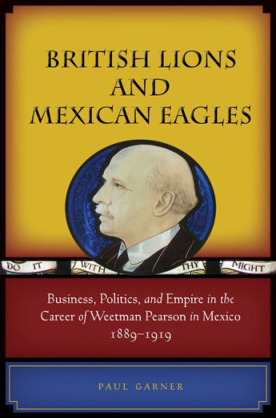 British Lions and Mexican Eagles: Business, Politics, Empire the Career of Weetman Pearson Mexico, 1889-1919