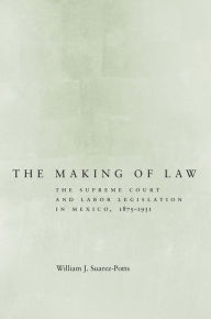 Title: The Making of Law: The Supreme Court and Labor Legislation in Mexico, 1875-1931 / Edition 1, Author: William Suarez-Potts