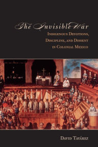 Title: The Invisible War: Indigenous Devotions, Discipline, and Dissent in Colonial Mexico, Author: David Tavarez