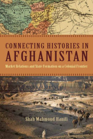 Title: Connecting Histories in Afghanistan: Market Relations and State Formation on a Colonial Frontier, Author: Shah Mahmoud Hanifi