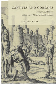 Title: Captives and Corsairs: France and Slavery in the Early Modern Mediterranean, Author: Gillian Weiss