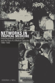 Title: Networks in Tropical Medicine: Internationalism, Colonialism, and the Rise of a Medical Specialty, 1890-1930, Author: Deborah Neill