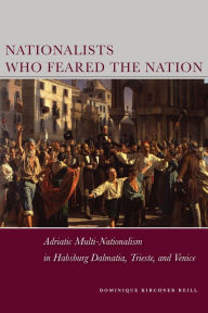 Title: Nationalists Who Feared the Nation: Adriatic Multi-Nationalism in Habsburg Dalmatia, Trieste, and Venice, Author: Dominique Kirchner Reill