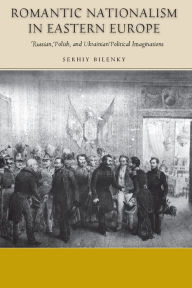 Title: Romantic Nationalism in Eastern Europe: Russian, Polish, and Ukrainian Political Imaginations, Author: Serhiy Bilenky