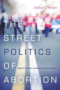 Title: The Street Politics of Abortion: Speech, Violence, and America's Culture Wars / Edition 1, Author: Joshua C. Wilson