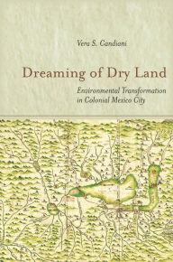 Title: Dreaming of Dry Land: Environmental Transformation in Colonial Mexico City, Author: Vera S. Candiani
