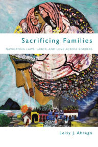 Title: Sacrificing Families: Navigating Laws, Labor, and Love Across Borders / Edition 1, Author: Leisy J. Abrego