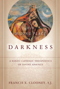 Title: His Hiding Place Is Darkness: A Hindu-Catholic Theopoetics of Divine Absence, Author: Francis X. Clooney S.J.