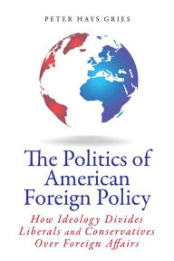 Title: The Politics of American Foreign Policy: How Ideology Divides Liberals and Conservatives over Foreign Affairs, Author: Peter Hays Gries