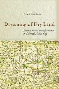 Title: Dreaming of Dry Land: Environmental Transformation in Colonial Mexico City, Author: Vera S. Candiani