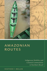 Title: Amazonian Routes: Indigenous Mobility and Colonial Communities in Northern Brazil, Author: Heather F. Roller