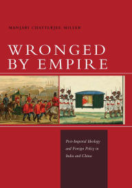 Title: Wronged by Empire: Post-Imperial Ideology and Foreign Policy in India and China, Author: Manjari Chatterjee Miller