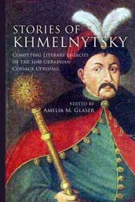 Title: Stories of Khmelnytsky: Competing Literary Legacies of the 1648 Ukrainian Cossack Uprising, Author: Amelia M. Glaser