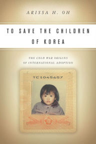 Title: To Save the Children of Korea: The Cold War Origins of International Adoption, Author: Arissa H. Oh
