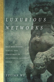 Title: Luxurious Networks: Salt Merchants, Status, and Statecraft in Eighteenth-Century China, Author: Yulian Wu