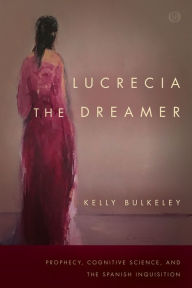 Title: Lucrecia the Dreamer: Prophecy, Cognitive Science, and the Spanish Inquisition, Author: Kelly Bulkeley