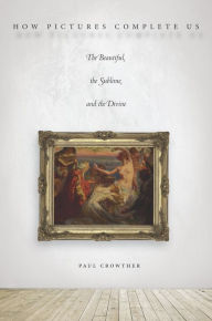 Title: How Pictures Complete Us: The Beautiful, the Sublime, and the Divine, Author: Paul Crowther