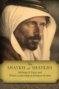 Title: The Shaykh of Shaykhs: Mithqal al-Fayiz and Tribal Leadership in Modern Jordan, Author: Yoav Alon