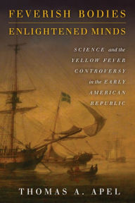 Title: Feverish Bodies, Enlightened Minds: Science and the Yellow Fever Controversy in the Early American Republic, Author: Thomas Apel