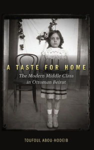 Title: A Taste for Home: The Modern Middle Class in Ottoman Beirut, Author: Toufoul Abou-Hodeib