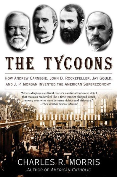 the Tycoons: How Andrew Carnegie, John D. Rockefeller, Jay Gould, and J. P. Morgan Invented American Supereconomy