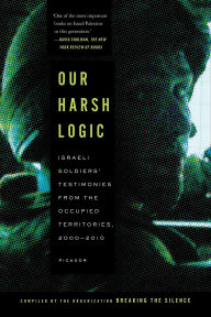 Title: Our Harsh Logic: Israeli Soldiers' Testimonies from the Occupied Territories, 2000-2010, Author: Breaking the Silence