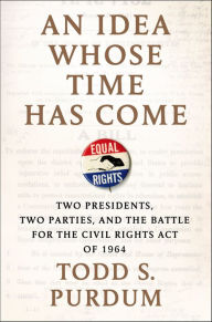 Title: An Idea Whose Time Has Come: Two Presidents, Two Parties, and the Battle for the Civil Rights Act of 1964, Author: Todd S. Purdum