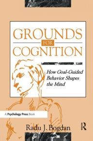 Title: Grounds for Cognition: How Goal-guided Behavior Shapes the Mind / Edition 1, Author: Radu J. Bogdan