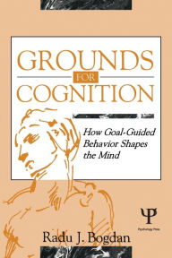 Title: Grounds for Cognition: How Goal-guided Behavior Shapes the Mind / Edition 1, Author: Radu J. Bogdan
