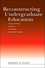 Title: Reconstructing Undergraduate Education: Using Learning Science To Design Effective Courses, Author: Robert B. Innes