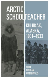 Title: Arctic Schoolteacher: Kulukak, Alaska, 1931-1933, Author: Abbie Morgan Madenwald
