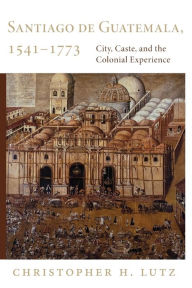 Title: Santiago de Guatemala, 1541-1773: City, Caste, and the Colonial Experience, Author: Christopher H. Lutz