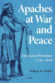 Title: Apaches at War and Peace: The Janos Presidio, 1750-1858, Author: William B. Griffen