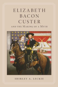 Title: Elizabeth Bacon Custer and the Making of a Myth, Author: Shirley A. Leckie